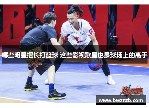 哪些明星擅长打篮球 这些影视歌星也是球场上的高手