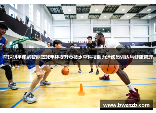 篮球明星佩戴智能篮球手环提升竞技水平科技助力运动员训练与健康管理
