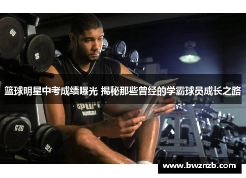 篮球明星中考成绩曝光 揭秘那些曾经的学霸球员成长之路