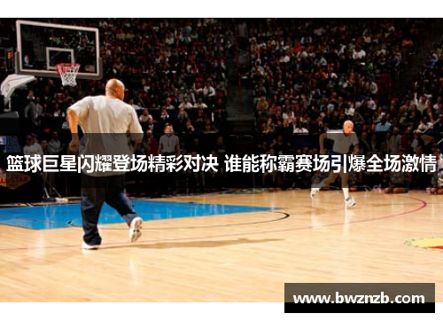 篮球巨星闪耀登场精彩对决 谁能称霸赛场引爆全场激情