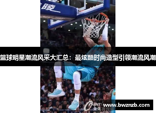 篮球明星潮流风采大汇总：最炫酷时尚造型引领潮流风潮
