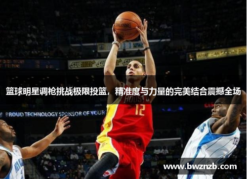 篮球明星调枪挑战极限投篮，精准度与力量的完美结合震撼全场