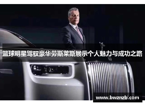 篮球明星驾驭豪华劳斯莱斯展示个人魅力与成功之路
